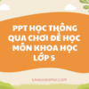  POWERPOINT BÁO CÁO VẬN DỤNG PHƯƠNG PHÁP HỌC THÔNG QUA CHƠI ĐỂ NÂNG CAO CHẤT LƯỢNG HỌC TẬP MÔN KHOA HỌC LỚP 5