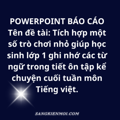 POWERPOINT BÁO CÁO    Tên đề tài: Tích hợp một số trò chơi nhỏ giúp học sinh lớp 1 ghi nhớ các từ ngữ trong tiết ôn tập kể chuyện cuối tuần môn Tiếng việt sách CHÂN TRỜI SÁNG TẠO.
