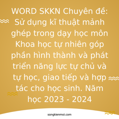 WORD SKKN Chuyên đề: Sử dụng kĩ thuật mảnh ghép trong dạy học môn Khoa học tự nhiên góp phần hình thành và phát triển năng lực tự chủ và tự học, giao tiếp và hợp tác cho học sinh. Năm học 2023 – 2024