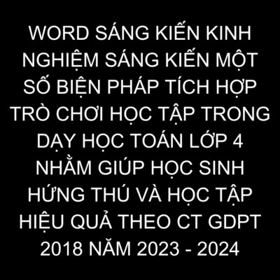 WORD SÁNG KIẾN KINH NGHIỆM SÁNG KIẾN  MỘT SỐ BIỆN PHÁP TÍCH HỢP TRÒ CHƠI HỌC TẬP TRONG DẠY HỌC TOÁN LỚP 4 NHẰM GIÚP HỌC SINH HỨNG THÚ VÀ HỌC TẬP HIỆU QUẢ THEO CT GDPT 2018 NĂM 2023 – 2024