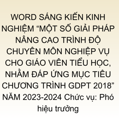 WORD SÁNG KIẾN KINH NGHIỆM “MỘT SỐ GIẢI PHÁP NÂNG CAO TRÌNH ĐỘ CHUYÊN MÔN NGHIỆP VỤ CHO GIÁO VIÊN TIỂU HỌC, NHẰM ĐÁP ỨNG MỤC TIÊU CHƯƠNG TRÌNH GDPT 2018” NĂM 2023-2024 Chức vụ: Phó hiệu trưởng
