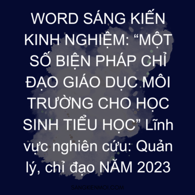 WORD SÁNG KIẾN KINH NGHIỆM: “MỘT SỐ BIỆN PHÁP CHỈ ĐẠO GIÁO DỤC MÔI TRƯỜNG CHO HỌC SINH TIỂU HỌC” Lĩnh vực nghiên cứu: Quản lý, chỉ đạo NĂM 2023
