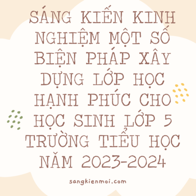 SÁNG KIẾN KINH NGHIỆM MỘT SỐ BIỆN PHÁP XÂY DỰNG LỚP HỌC HẠNH PHÚC CHO HỌC SINH LỚP 5 TRƯỜNG TIỂU HỌC NĂM 2023-2024